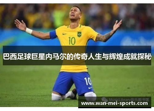 巴西足球巨星内马尔的传奇人生与辉煌成就探秘